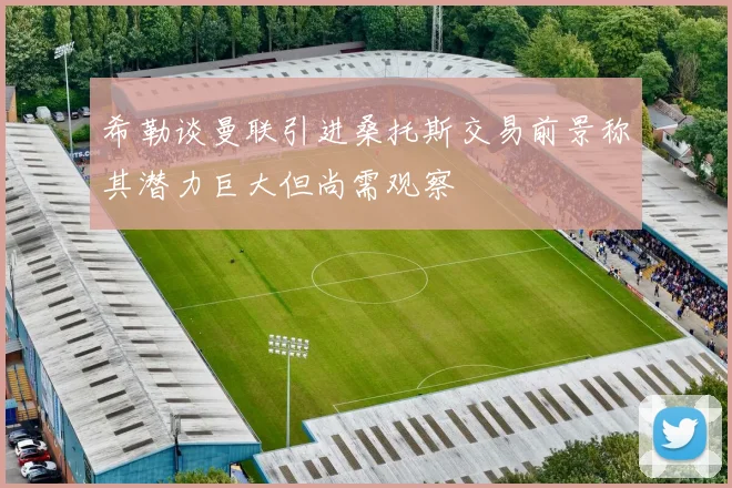 希勒谈曼联引进桑托斯交易前景称其潜力巨大但尚需观察