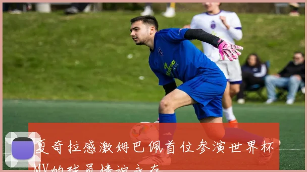 夏奇拉感激姆巴佩首位参演世界杯MV的球员情谊永存