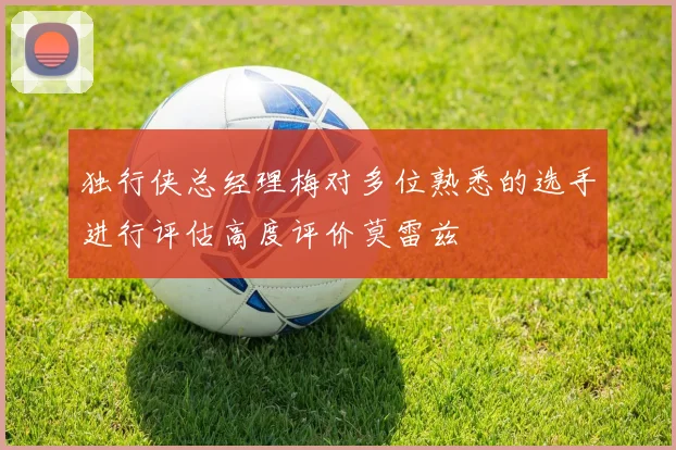 独行侠总经理梅对多位熟悉的选手进行评估高度评价莫雷兹